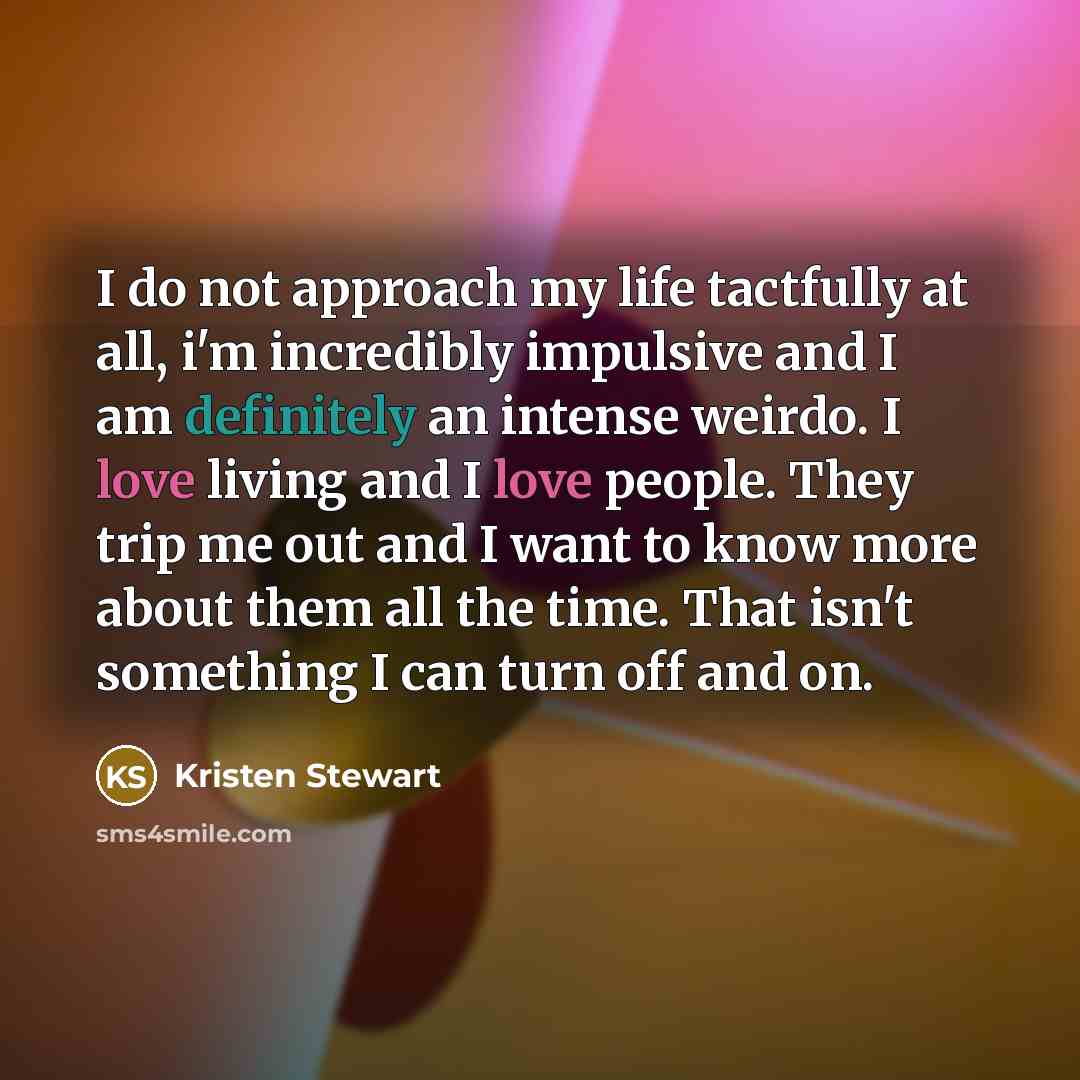 “I do not approach my life tactfully at all, i'm incredibly impulsive and I am definitely an intense weirdo. I love living and I love people. They trip me out and I want to know more about them all the time. That isn't something I can turn off and on.” quote by Kristen Stewart