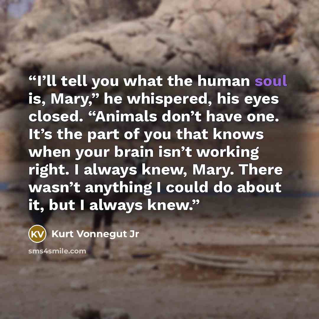 “I’ll tell you what the human soul is, Mary,” he whispered, his eyes closed. “Animals don’t have one. It’s the part of you that knows when your brain isn’t working right. I always knew, Mary. There wasn’t anything I could do about it, but I always knew.” quote by Kurt Vonnegut Jr