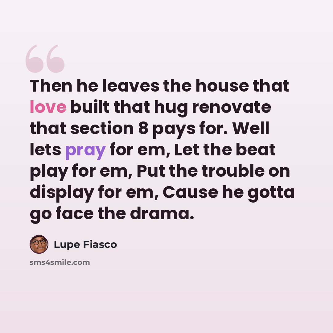“Then he leaves the house that love built that hug renovate that section 8 pays for. Well lets pray for em, Let the beat play for em, Put the trouble on display for em, Cause he gotta go face the drama.” quote by Lupe Fiasco