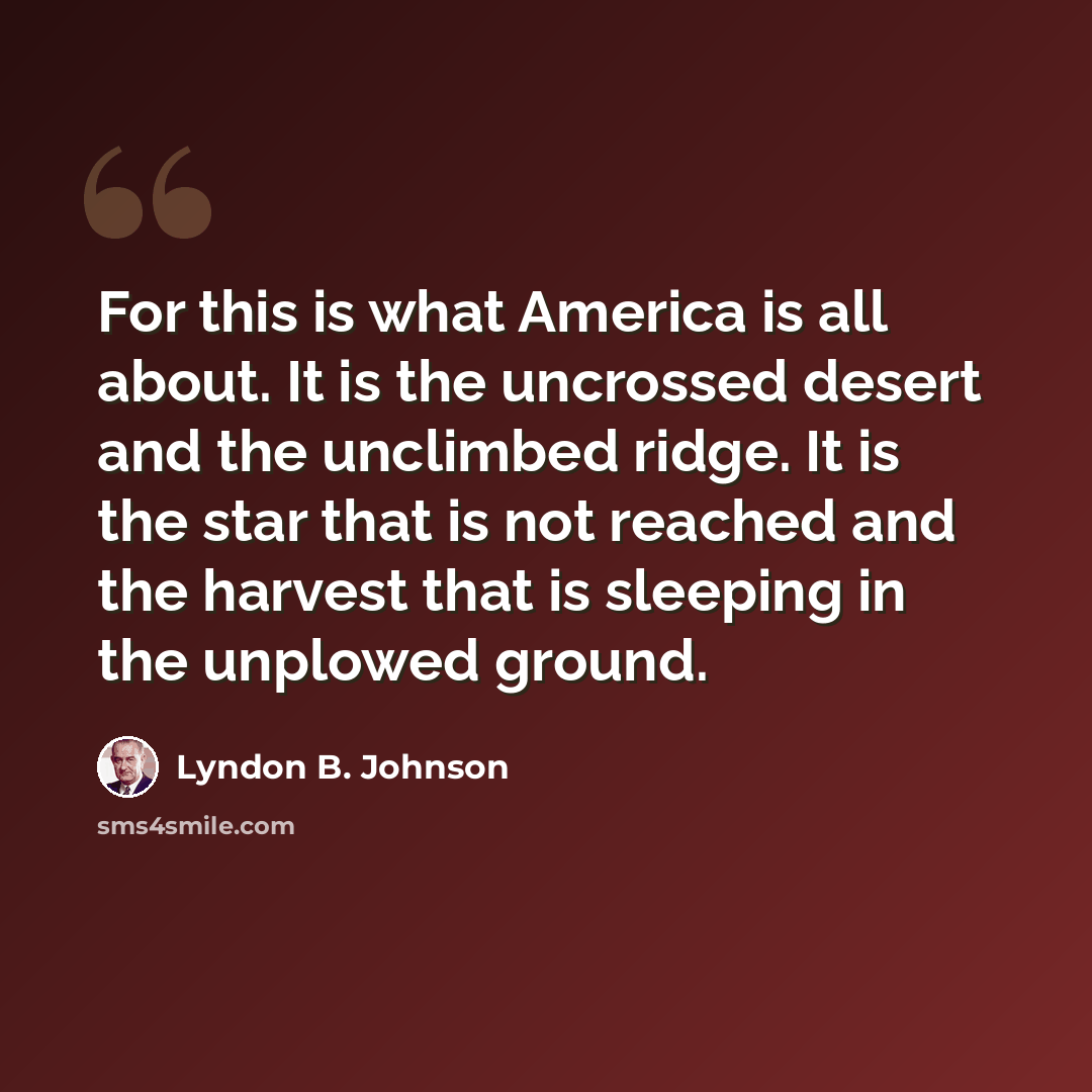“For this is what America is all about. It is the uncrossed desert and the unclimbed ridge. It is the star that is not reached and the harvest that is sleeping in the unplowed ground.” quote by Lyndon B. Johnson