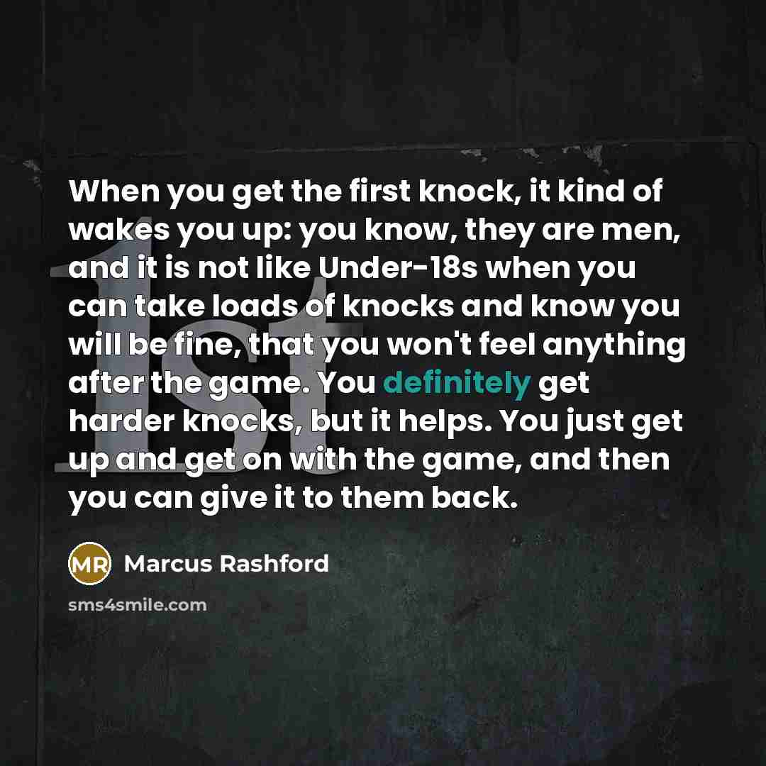 “When you get the first knock, it kind of wakes you up: you know, they are men, and it is not like Under-18s when you can take loads of knocks and know you will be fine, that you won't feel anything after the game. You definitely get harder knocks, but it helps. You just get up and get on with the…” quote by Marcus Rashford
