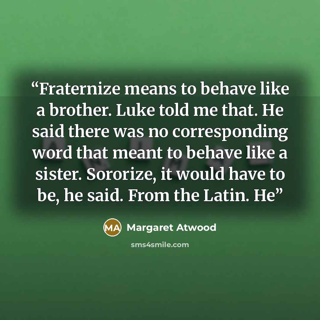 “Fraternize means to behave like a brother. Luke told me that. He said there was no corresponding word that meant to behave like a sister. Sororize, it would have to be, he said. From the Latin. He” quote by Margaret Atwood