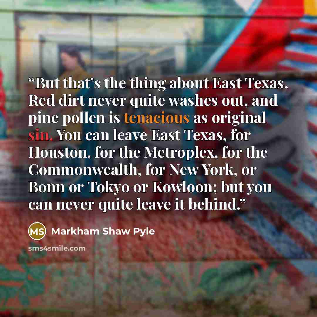 “But that’s the thing about East Texas. Red dirt never quite washes out, and pine pollen is tenacious as original sin. You can leave East Texas, for Houston, for the Metroplex, for the Commonwealth, for New York, or Bonn or Tokyo or Kowloon; but you can never quite leave it behind.” quote by Markham Shaw Pyle
