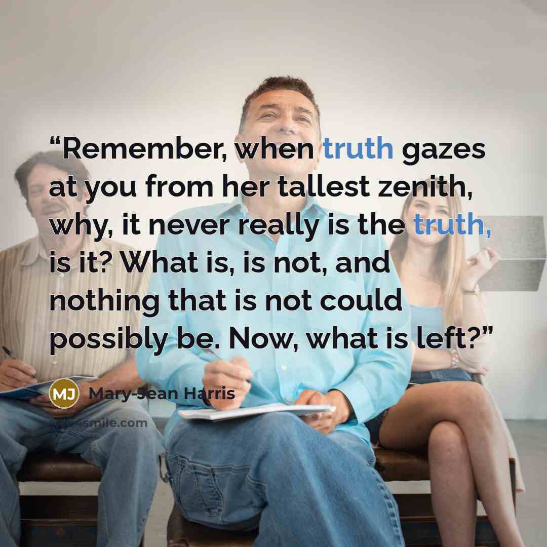 “Remember, when truth gazes at you from her tallest zenith, why, it never really is the truth, is it? What is, is not, and nothing that is not could possibly be. Now, what is left?” quote by Mary-Jean Harris