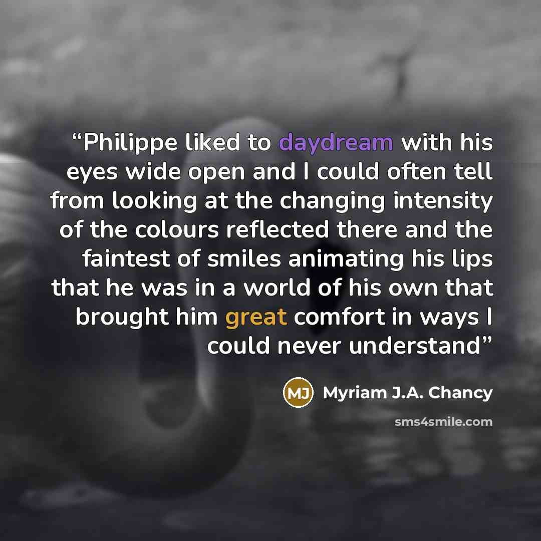 “Philippe liked to daydream with his eyes wide open and I could often tell from looking at the changing intensity of the colours reflected there and the faintest of smiles animating his lips that he was in a world of his own that brought him great comfort in ways I could never understand” quote by Myriam J.A. Chancy