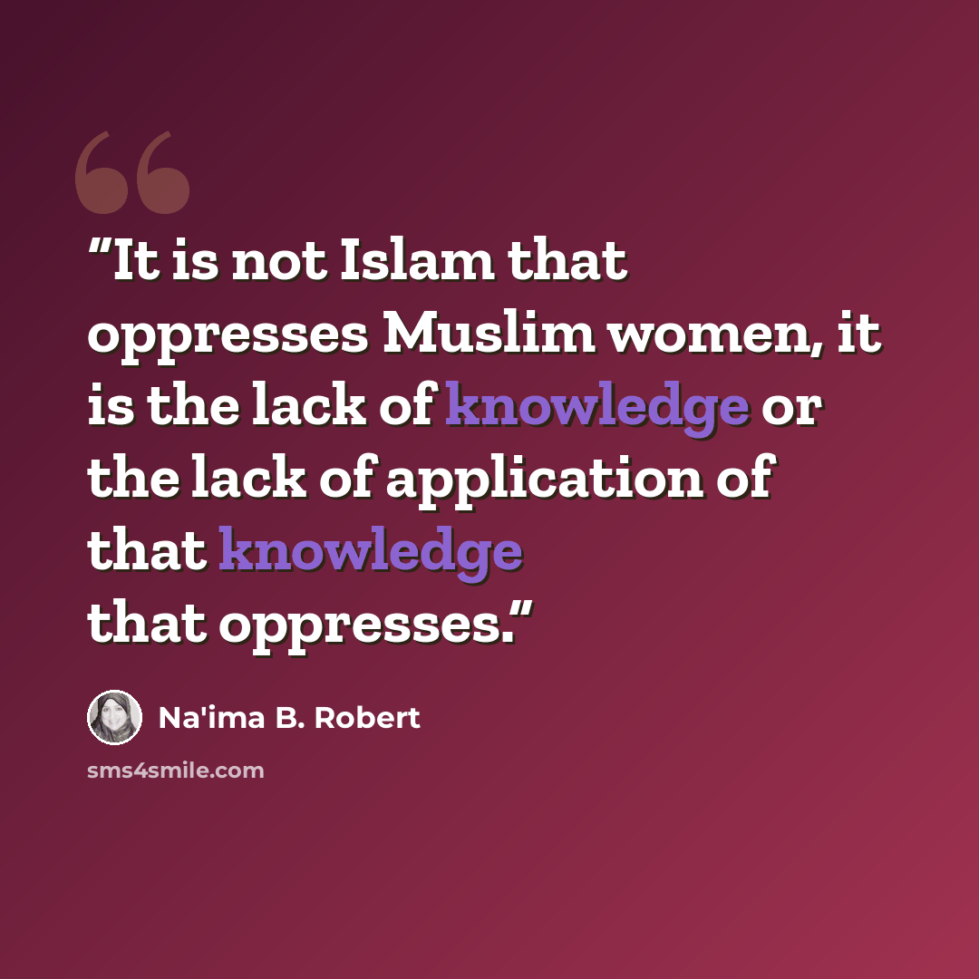 “It is not Islam that oppresses Muslim women, it is the lack of knowledge or the lack of application of that knowledge that oppresses.” quote by Na'ima B. Robert