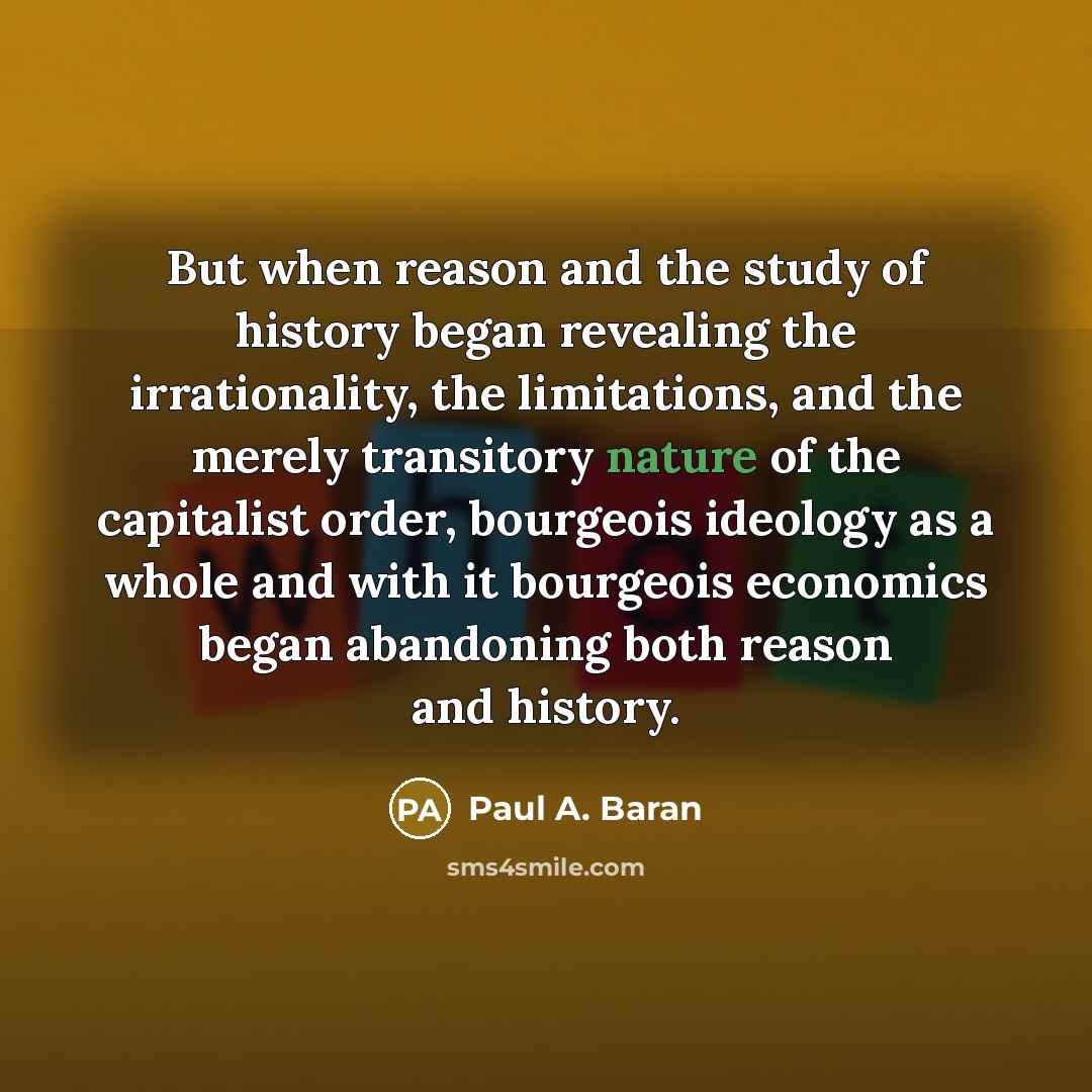 “But when reason and the study of history began revealing the irrationality, the limitations, and the merely transitory nature of the capitalist order, bourgeois ideology as a whole and with it bourgeois economics began abandoning both reason and history.” quote by Paul A. Baran