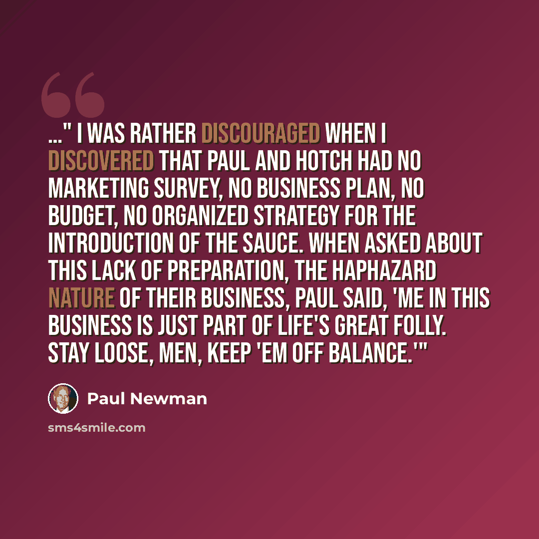 “…" I was rather discouraged when I discovered that Paul and Hotch had no marketing survey, no business plan, no budget, no organized strategy for the introduction of the sauce. When asked about this lack of preparation, the haphazard nature of their business, Paul said, 'Me in this business is…” quote by Paul Newman
