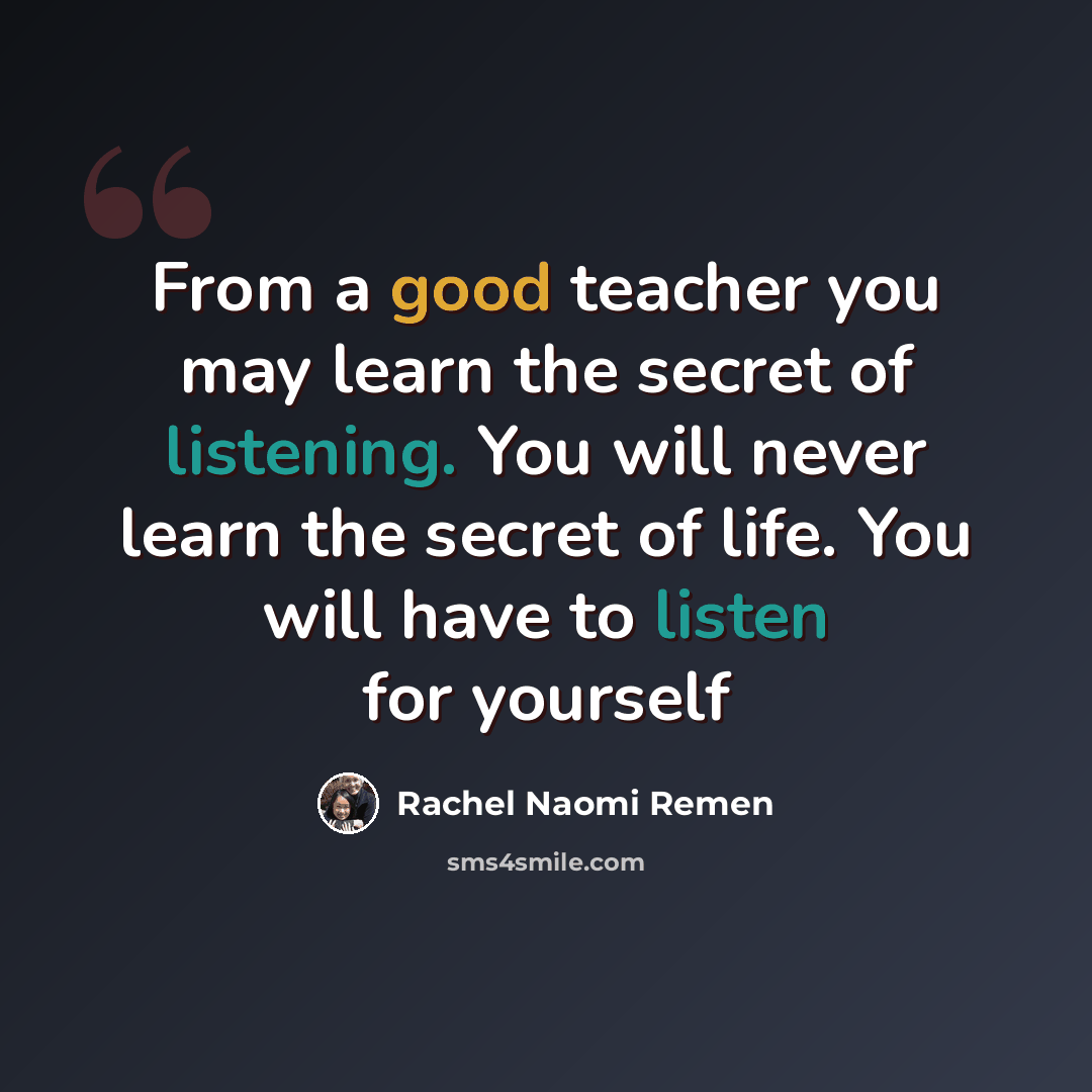 “From a good teacher you may learn the secret of listening. You will never learn the secret of life. You will have to listen for yourself” quote by Rachel Naomi Remen