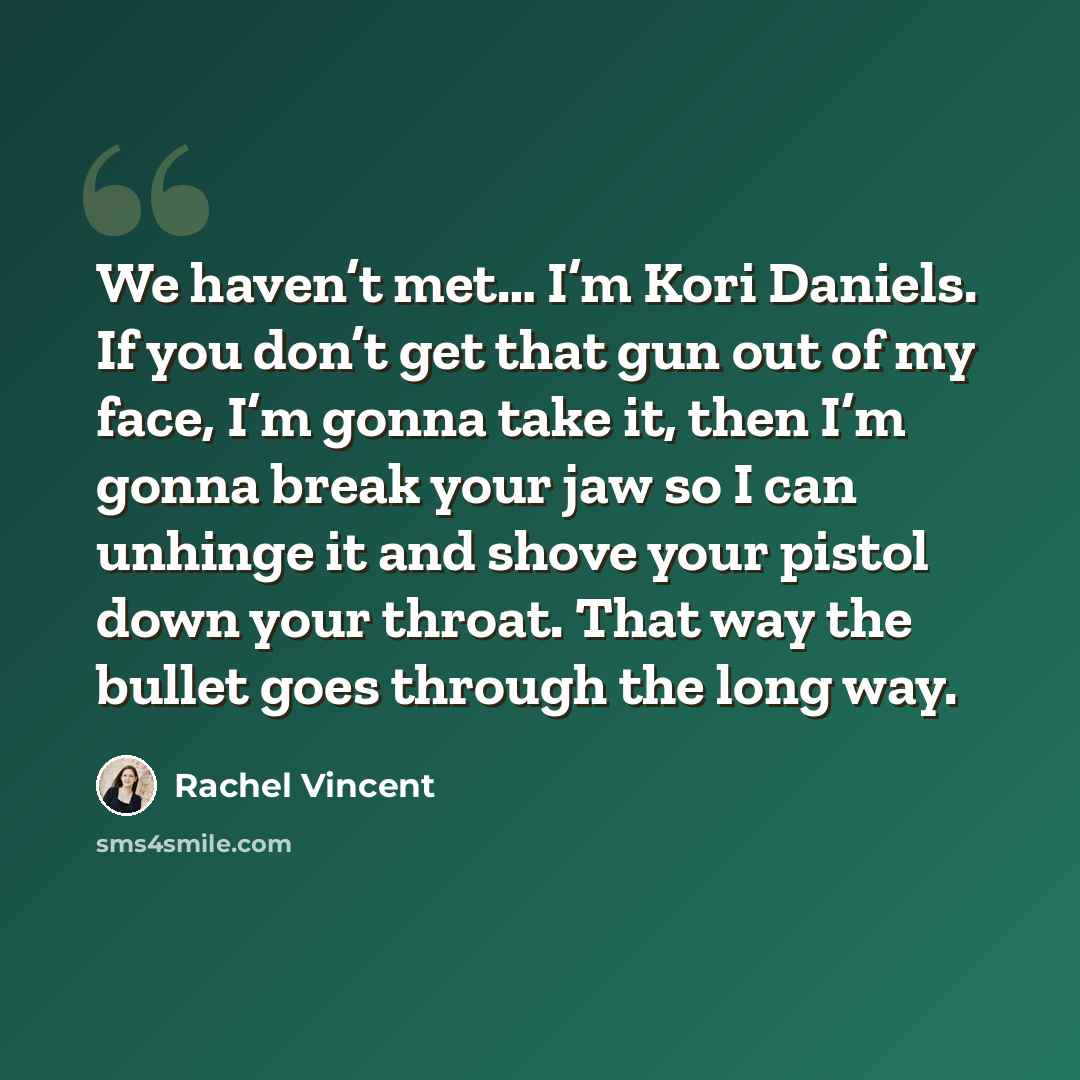 “We haven’t met… I’m Kori Daniels. If you don’t get that gun out of my face, I’m gonna take it, then I’m gonna break your jaw so I can unhinge it and shove your pistol down your throat. That way the bullet goes through the long way.” quote by Rachel Vincent
