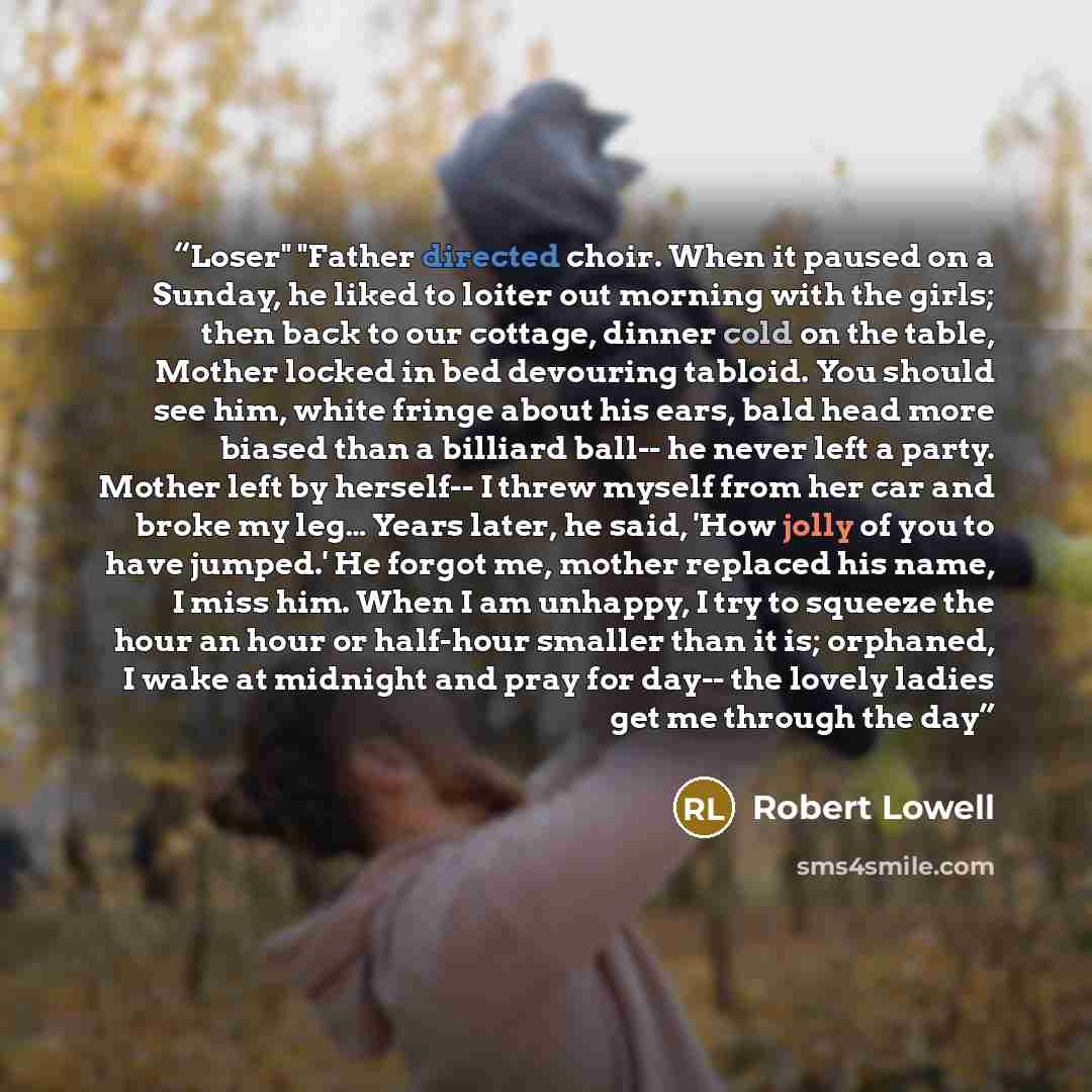 “Loser" "Father directed choir. When it paused on a Sunday, he liked to loiter out morning with the girls; then back to our cottage, dinner cold on the table, Mother locked in bed devouring tabloid. You should see him, white fringe about his ears, bald head more biased than a billiard ball-- he…” quote by Robert Lowell