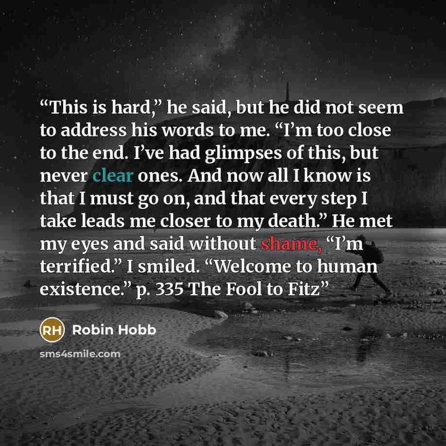 “This is hard,” he said, but he did not seem to address his words to me. “I’m too close to the end. I’ve had glimpses of this, but never clear ones. And now all I know is that I must go on, and that every step I take leads me closer to my death.” He met my eyes and said without shame, “I’m…” quote by Robin Hobb