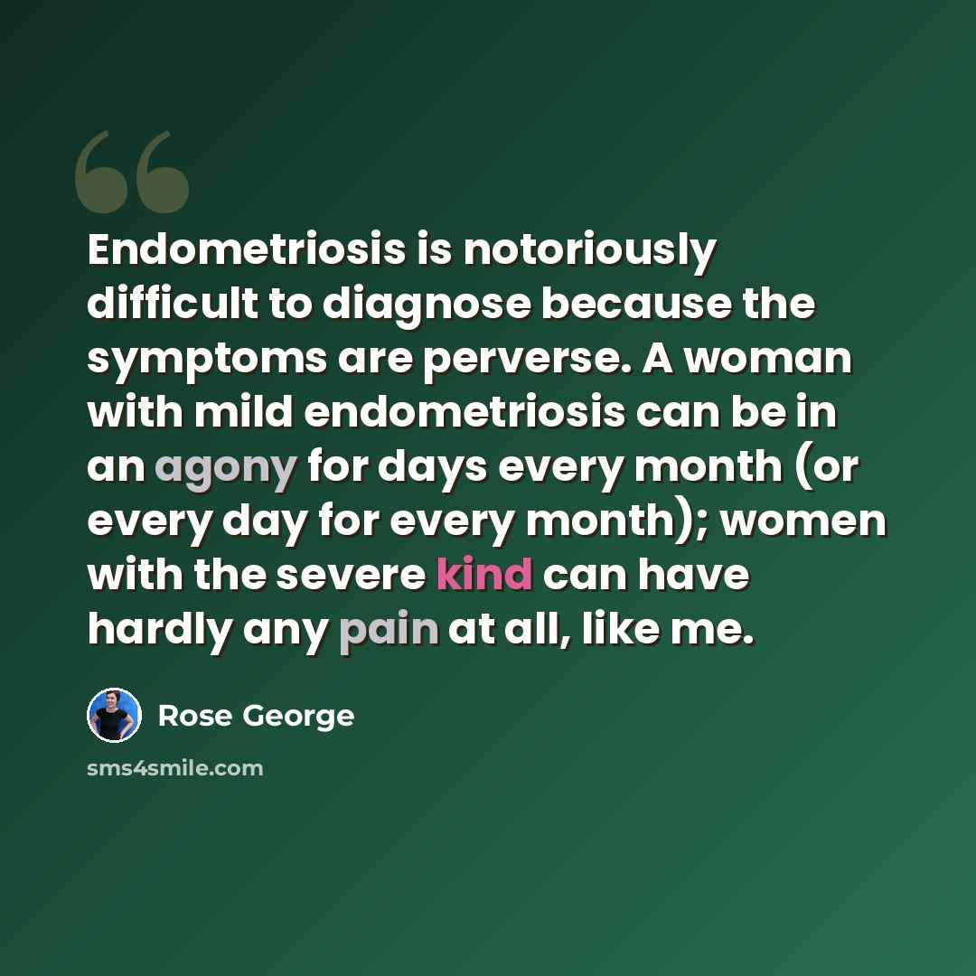 “Endometriosis is notoriously difficult to diagnose because the symptoms are perverse. A woman with mild endometriosis can be in an agony for days every month (or every day for every month); women with the severe kind can have hardly any pain at all, like me.” quote by Rose George