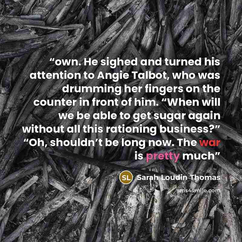 “own. He sighed and turned his attention to Angie Talbot, who was drumming her fingers on the counter in front of him. “When will we be able to get sugar again without all this rationing business?” “Oh, shouldn’t be long now. The war is pretty much” quote by Sarah Loudin Thomas