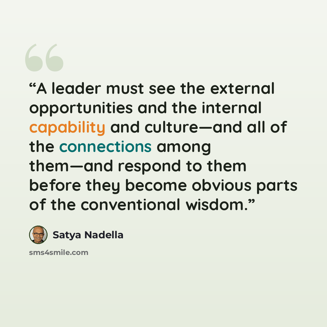 “A leader must see the external opportunities and the internal capability and culture—and all of the connections among them—and respond to them before they become obvious parts of the conventional wisdom.” quote by Satya Nadella