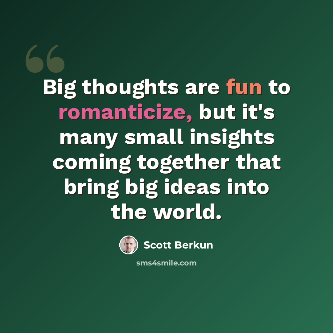 “Big thoughts are fun to romanticize, but it's many small insights coming together that bring big ideas into the world.” quote by Scott Berkun