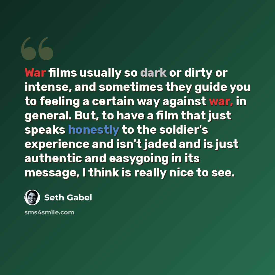 “War films usually so dark or dirty or intense, and sometimes they guide you to feeling a certain way against war, in general. But, to have a film that just speaks honestly to the soldier's experience and isn't jaded and is just authentic and easygoing in its message, I think is really nice to see.” quote by Seth Gabel