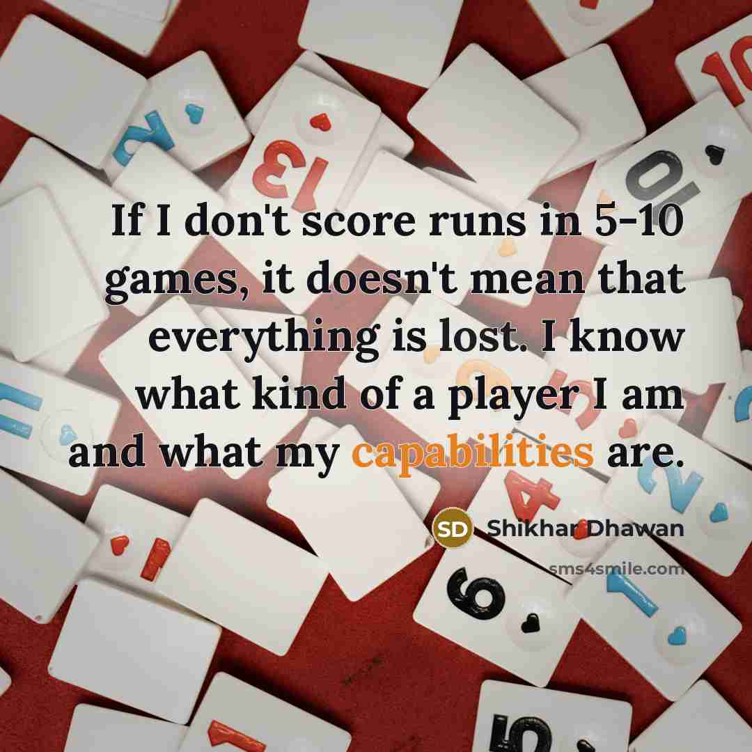 “If I don't score runs in 5-10 games, it doesn't mean that everything is lost. I know what kind of a player I am and what my capabilities are.” quote by Shikhar Dhawan
