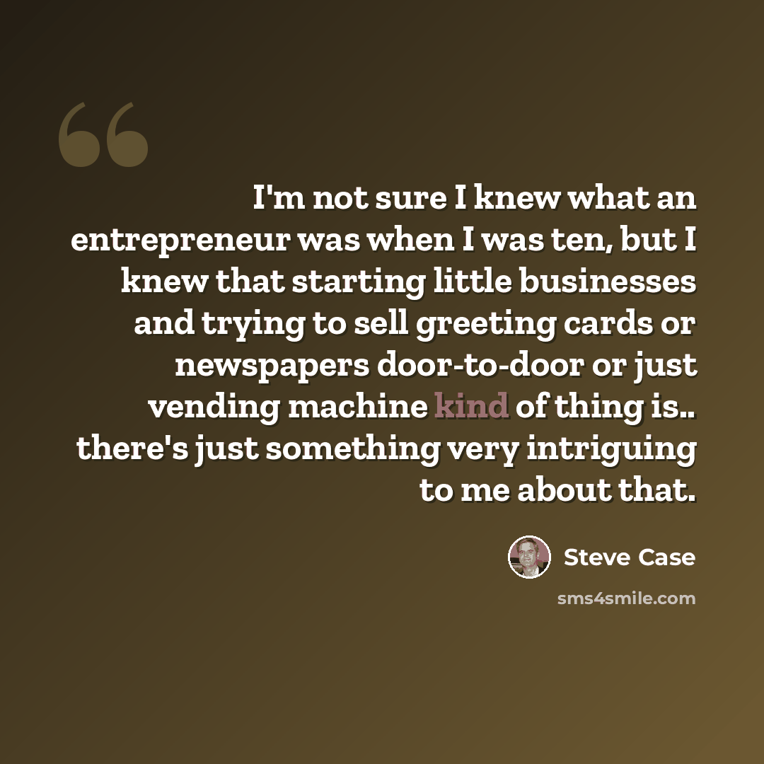 “I'm not sure I knew what an entrepreneur was when I was ten, but I knew that starting little businesses and trying to sell greeting cards or newspapers door-to-door or just vending machine kind of thing is.. there's just something very intriguing to me about that.” quote by Steve Case