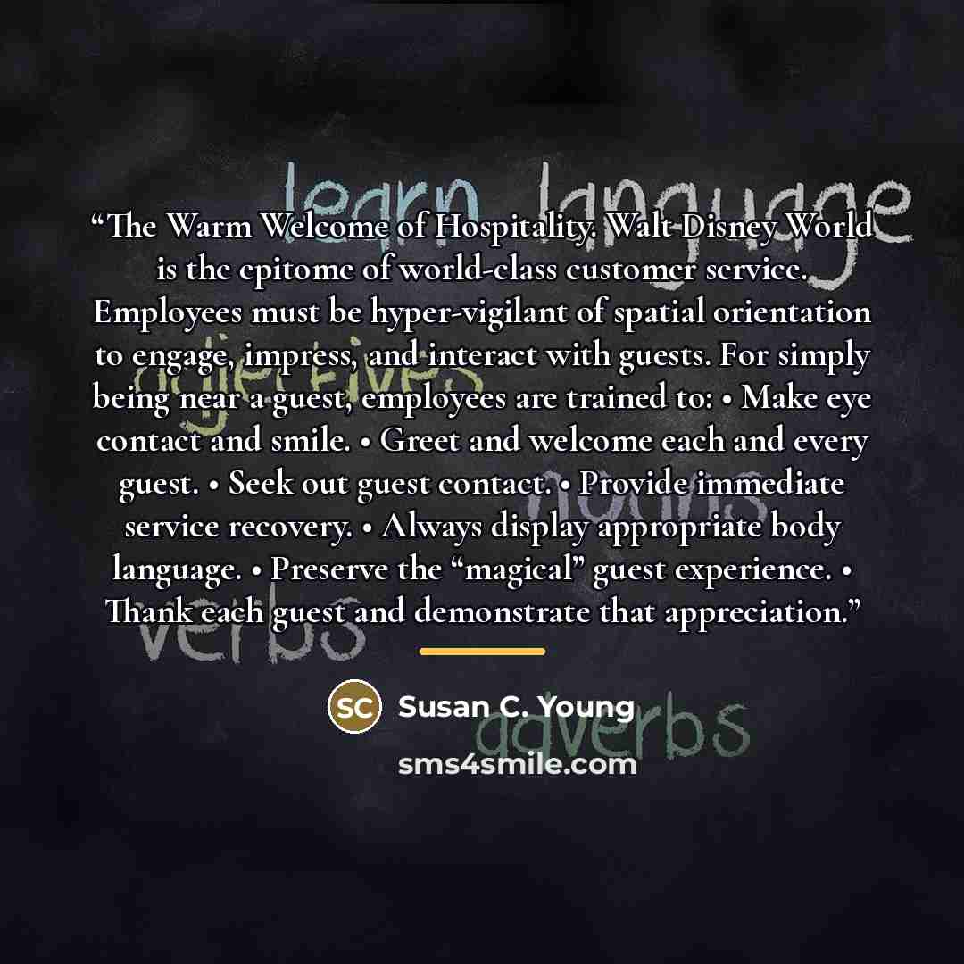 “The Warm Welcome of Hospitality. Walt Disney World is the epitome of world-class customer service. Employees must be hyper-vigilant of spatial orientation to engage, impress, and interact with guests. For simply being near a guest, employees are trained to: • Make eye contact and smile. • Greet…” quote by Susan C. Young