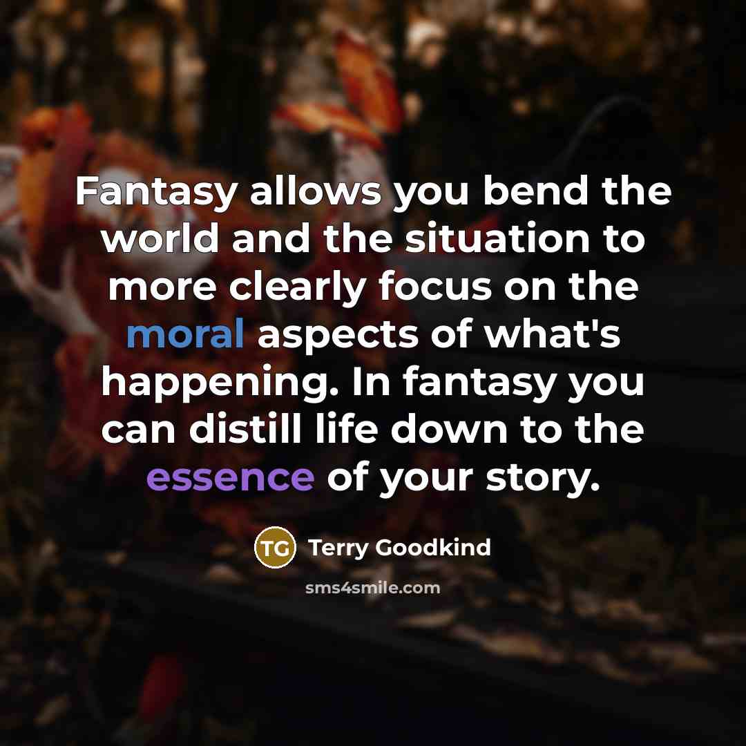 “Fantasy allows you bend the world and the situation to more clearly focus on the moral aspects of what's happening. In fantasy you can distill life down to the essence of your story.” quote by Terry Goodkind