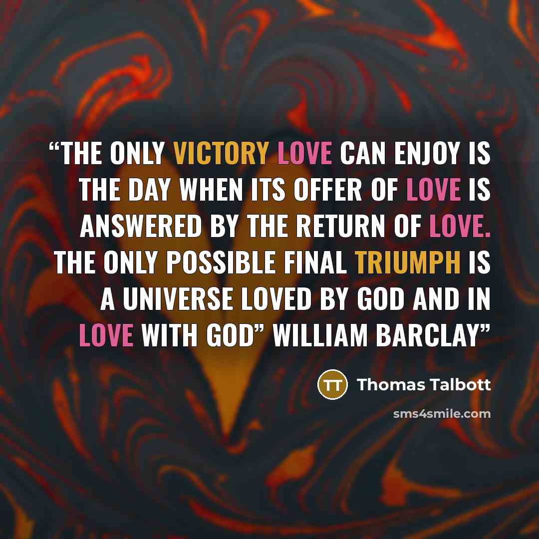 “The only victory love can enjoy is the day when its offer of love is answered by the return of love. The only possible final triumph is a universe loved by God and in love with God” William Barclay” quote by Thomas Talbott