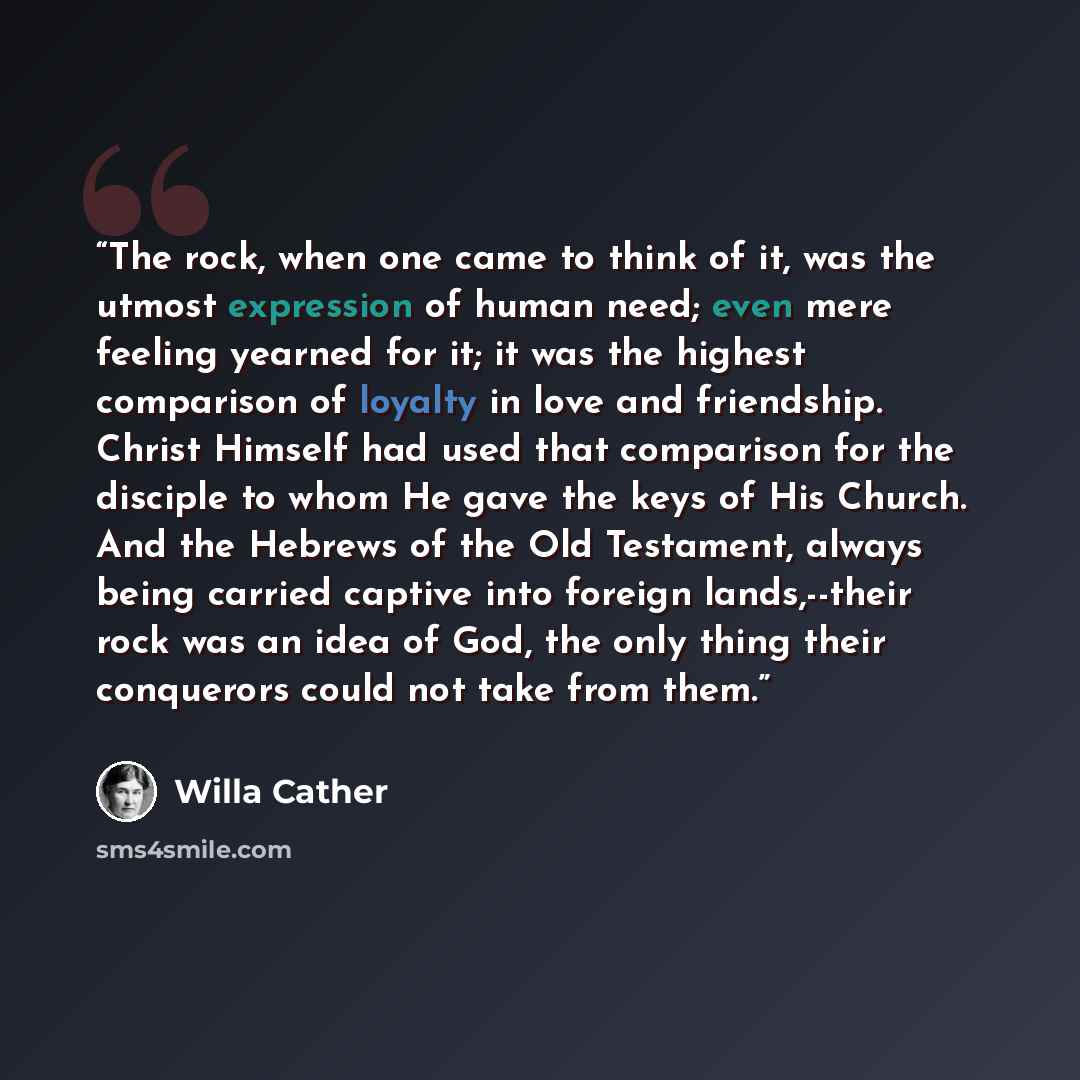 “The rock, when one came to think of it, was the utmost expression of human need; even mere feeling yearned for it; it was the highest comparison of loyalty in love and friendship. Christ Himself had used that comparison for the disciple to whom He gave the keys of His Church. And the Hebrews of…” quote by Willa Cather