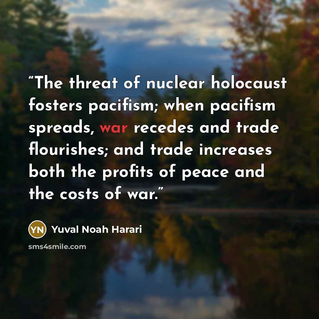 “The threat of nuclear holocaust fosters pacifism; when pacifism spreads, war recedes and trade flourishes; and trade increases both the profits of peace and the costs of war.” quote by Yuval Noah Harari