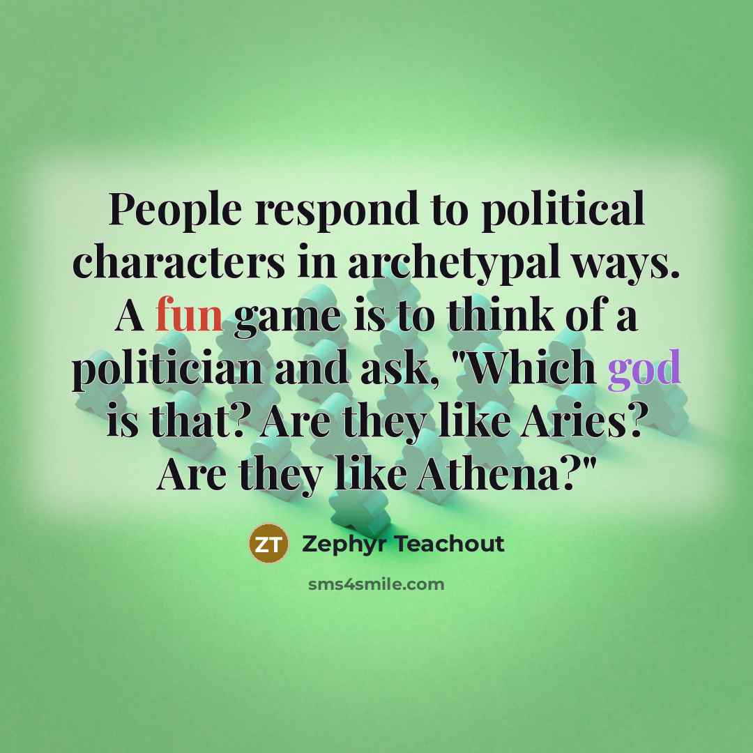 “People respond to political characters in archetypal ways. A fun game is to think of a politician and ask, "Which god is that? Are they like Aries? Are they like Athena?"” quote by Zephyr Teachout