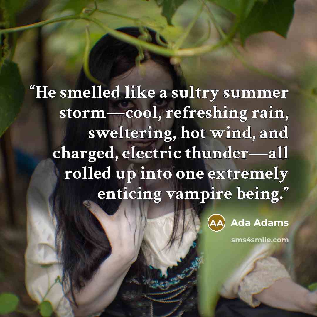 “He smelled like a sultry summer storm—cool, refreshing rain, sweltering, hot wind, and charged, electric thunder—all rolled up into one extremely enticing vampire being.” quote by Ada Adams