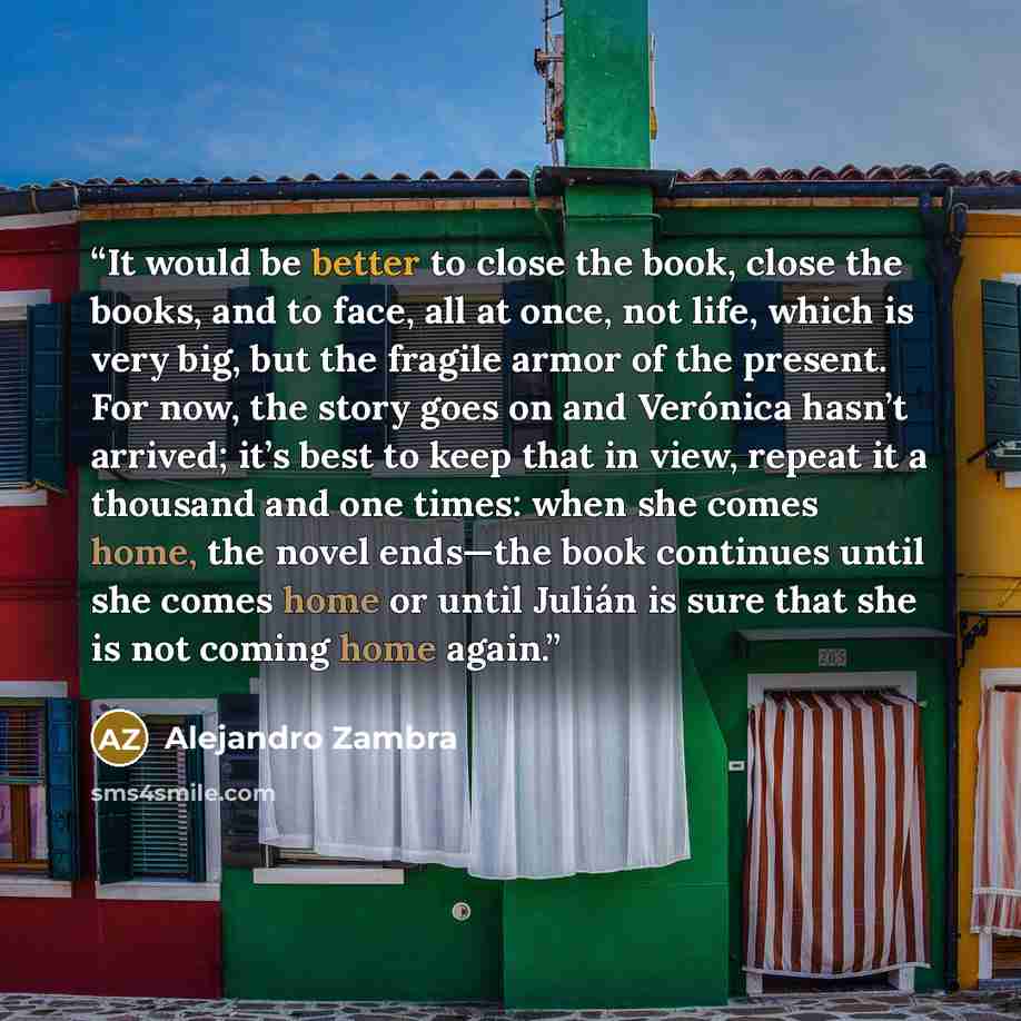“It would be better to close the book, close the books, and to face, all at once, not life, which is very big, but the fragile armor of the present. For now, the story goes on and Verónica hasn’t arrived; it’s best to keep that in view, repeat it a thousand and one times: when she comes home, the…” quote by Alejandro Zambra