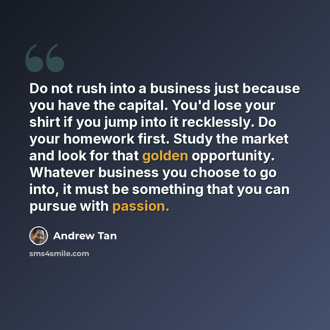 “Do not rush into a business just because you have the capital. You'd lose your shirt if you jump into it recklessly. Do your homework first. Study the market and look for that golden opportunity. Whatever business you choose to go into, it must be something that you can pursue with passion.” quote by Andrew Tan