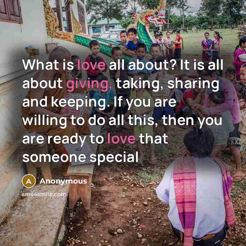 “What is love all about? It is all about giving, taking, sharing and keeping. If you are willing to do all this, then you are ready to love that someone special” quote by Anonymous