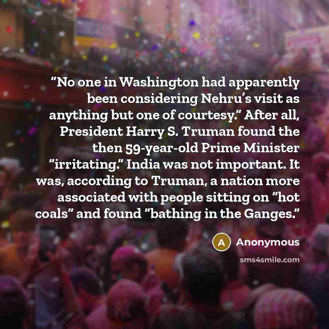 “No one in Washington had apparently been considering Nehru’s visit as anything but one of courtesy.” After all, President Harry S. Truman found the then 59-year-old Prime Minister “irritating.” India was not important. It was, according to Truman, a nation more associated with people sitting on…” quote by Anonymous