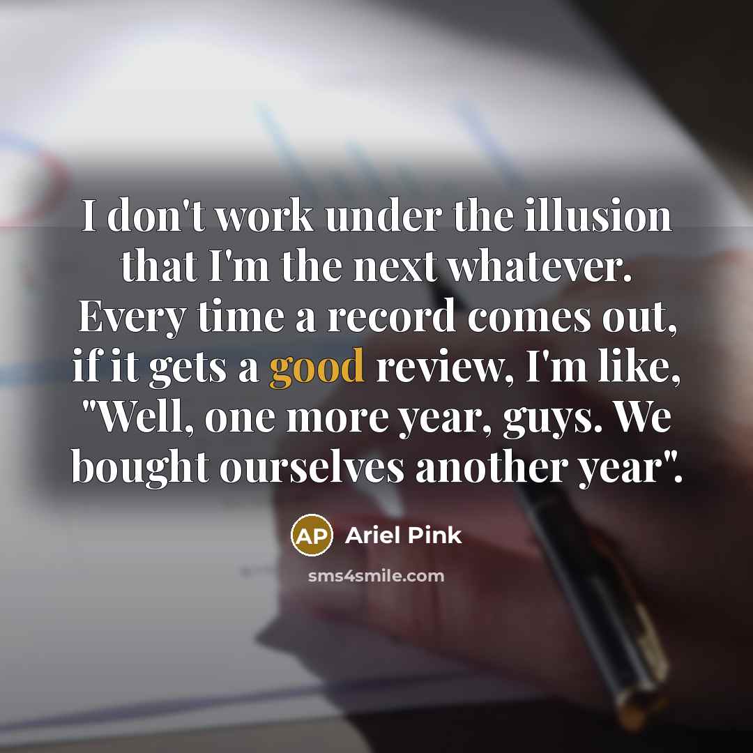 “I don't work under the illusion that I'm the next whatever. Every time a record comes out, if it gets a good review, I'm like, "Well, one more year, guys. We bought ourselves another year".” quote by Ariel Pink