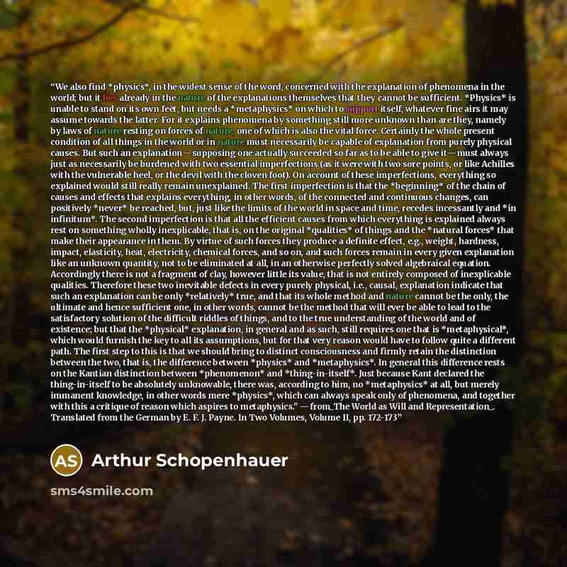 “We also find *physics*, in the widest sense of the word, concerned with the explanation of phenomena in the world; but it lies already in the nature of the explanations themselves that they cannot be sufficient. *Physics* is unable to stand on its own feet, but needs a *metaphysics* on which to…” quote by Arthur Schopenhauer