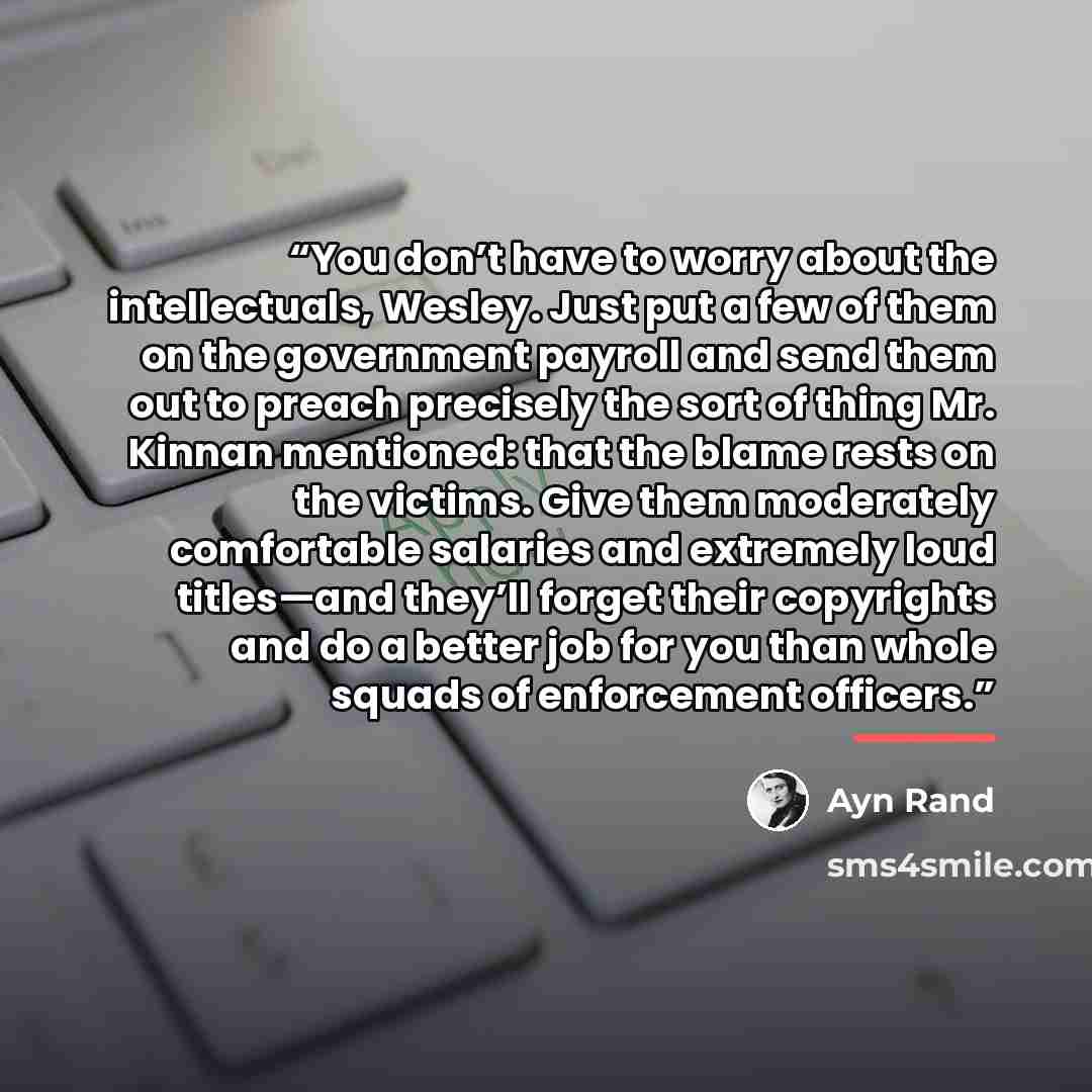 “You don’t have to worry about the intellectuals, Wesley. Just put a few of them on the government payroll and send them out to preach precisely the sort of thing Mr. Kinnan mentioned: that the blame rests on the victims. Give them moderately comfortable salaries and extremely loud titles—and…” quote by Ayn Rand