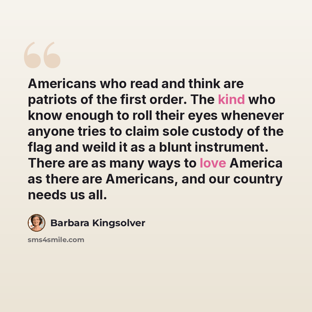 “Americans who read and think are patriots of the first order. The kind who know enough to roll their eyes whenever anyone tries to claim sole custody of the flag and weild it as a blunt instrument. There are as many ways to love America as there are Americans, and our country needs us all.” quote by Barbara Kingsolver