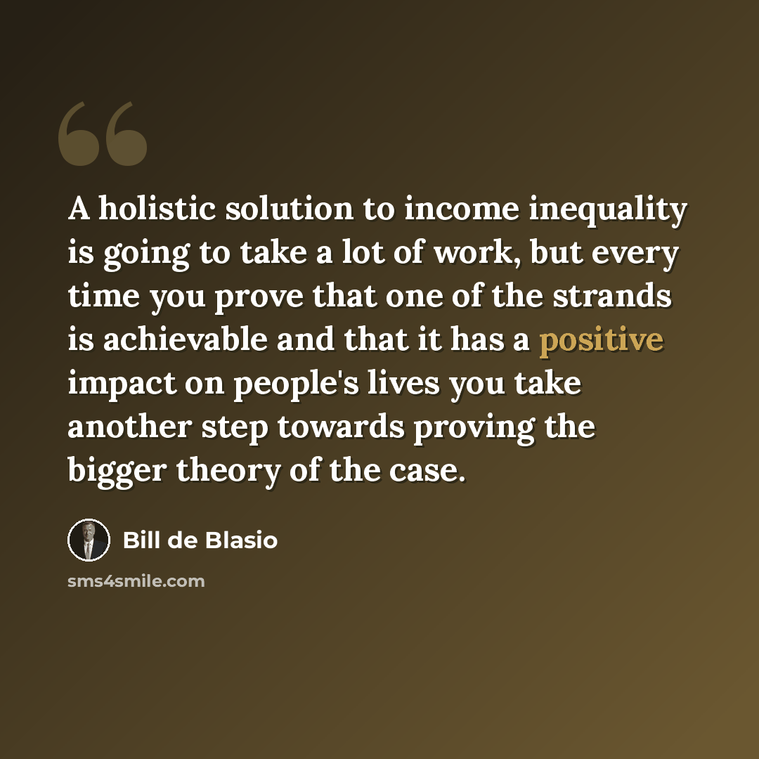 “A holistic solution to income inequality is going to take a lot of work, but every time you prove that one of the strands is achievable and that it has a positive impact on people's lives you take another step towards proving the bigger theory of the case.” quote by Bill de Blasio