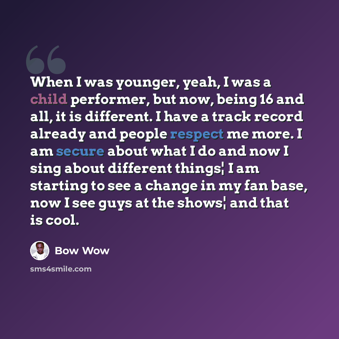 “When I was younger, yeah, I was a child performer, but now, being 16 and all, it is different. I have a track record already and people respect me more. I am secure about what I do and now I sing about different things¦ I am starting to see a change in my fan base, now I see guys at the shows¦ and…” quote by Bow Wow