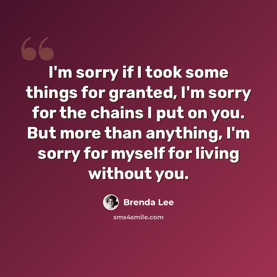 “I'm sorry if I took some things for granted, I'm sorry for the chains I put on you. But more than anything, I'm sorry for myself for living without you.” quote by Brenda Lee