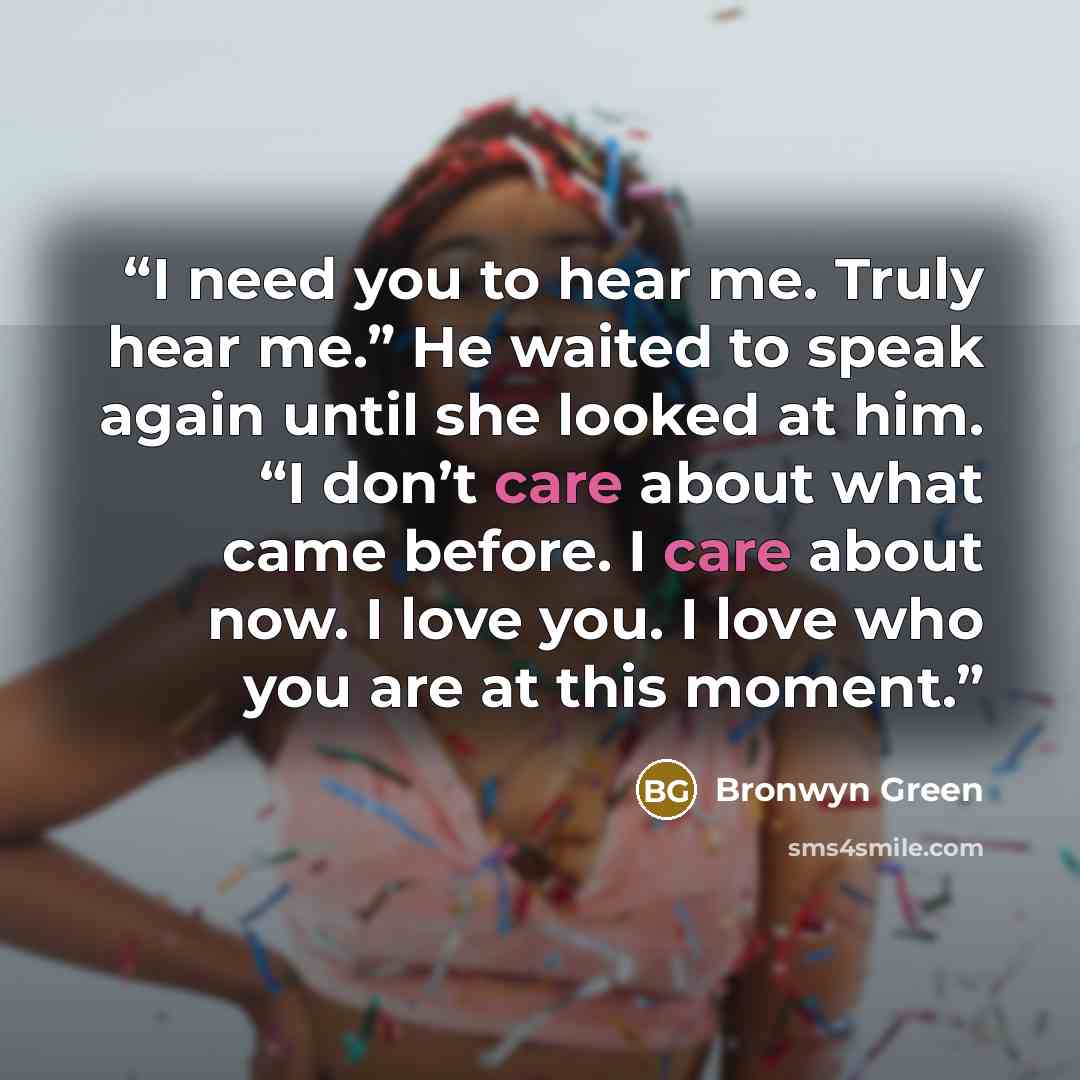 “I need you to hear me. Truly hear me.” He waited to speak again until she looked at him. “I don’t care about what came before. I care about now. I love you. I love who you are at this moment.” quote by Bronwyn Green