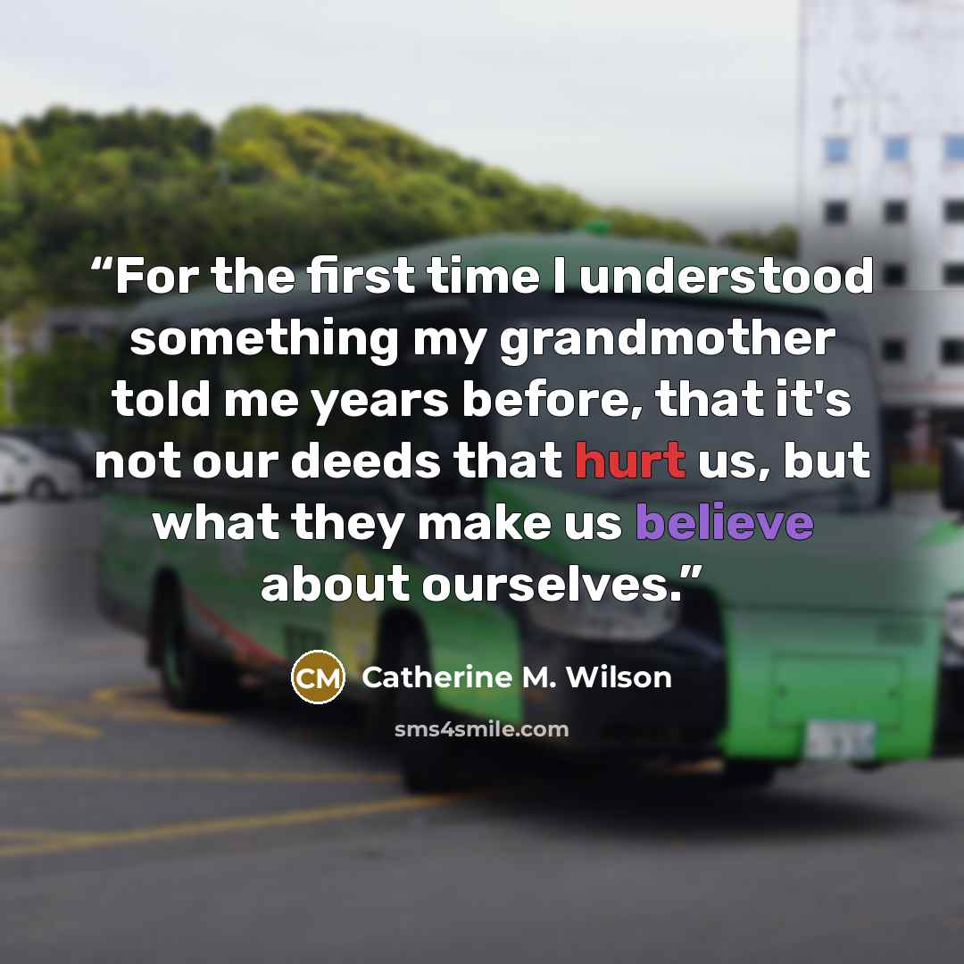 “For the first time I understood something my grandmother told me years before, that it's not our deeds that hurt us, but what they make us believe about ourselves.” quote by Catherine M. Wilson