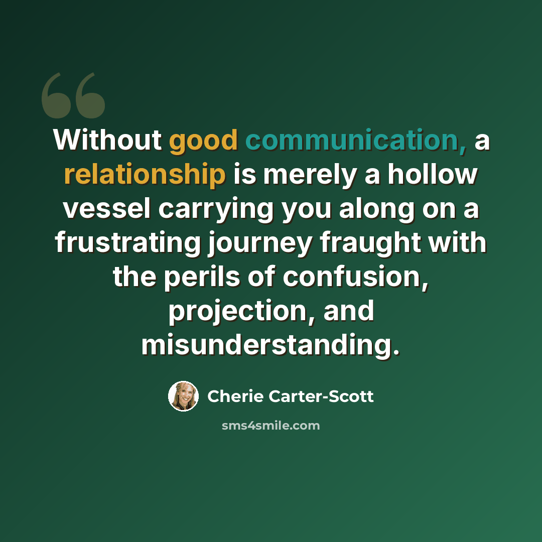 “Without good communication, a relationship is merely a hollow vessel carrying you along on a frustrating journey fraught with the perils of confusion, projection, and misunderstanding.” quote by Cherie Carter-Scott