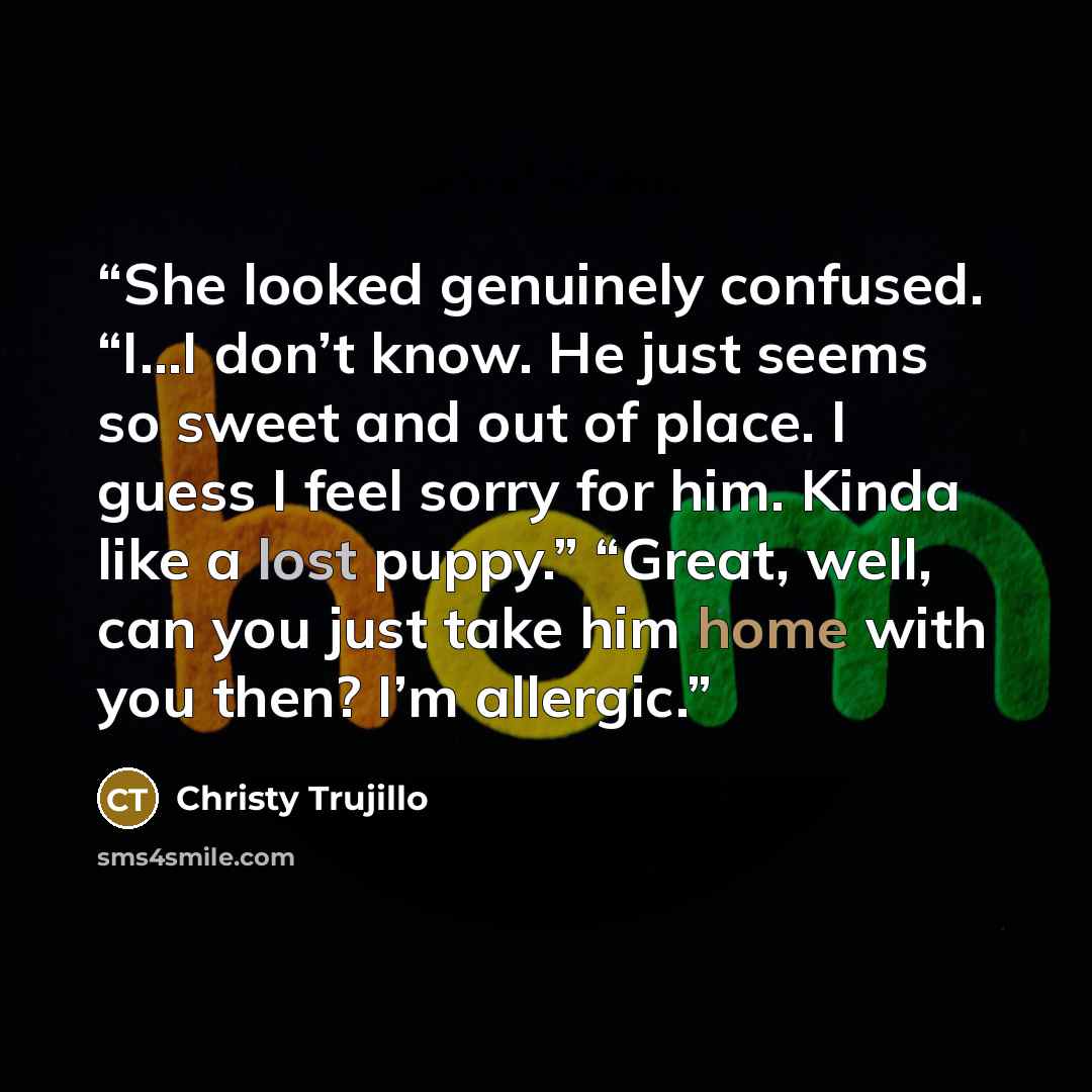 “She looked genuinely confused. “I…I don’t know. He just seems so sweet and out of place. I guess I feel sorry for him. Kinda like a lost puppy.” “Great, well, can you just take him home with you then? I’m allergic.” quote by Christy Trujillo