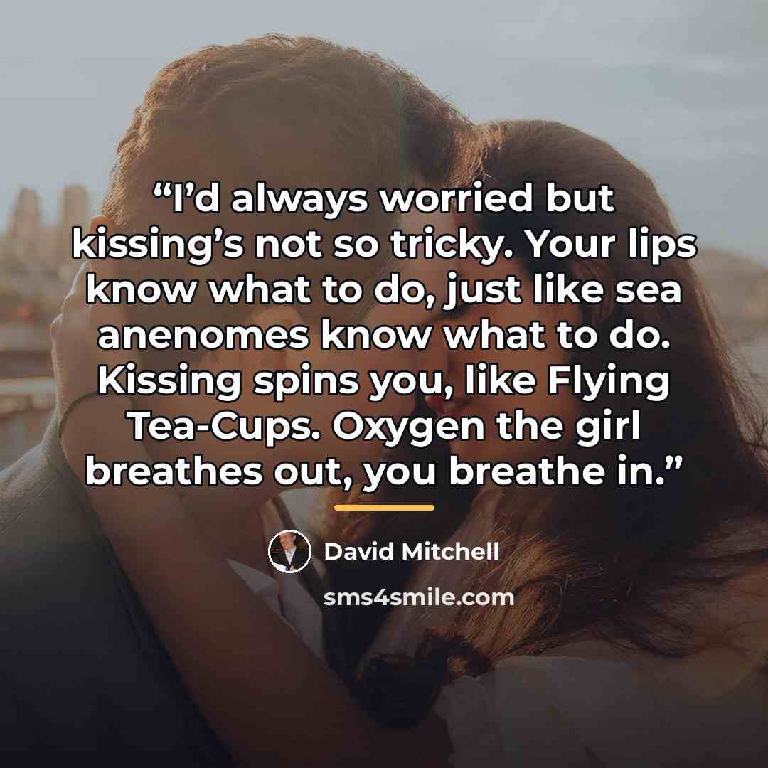 “I’d always worried but kissing’s not so tricky. Your lips know what to do, just like sea anenomes know what to do. Kissing spins you, like Flying Tea-Cups. Oxygen the girl breathes out, you breathe in.” quote by David Mitchell