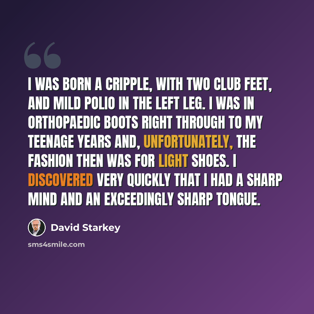 “I was born a cripple, with two club feet, and mild polio in the left leg. I was in orthopaedic boots right through to my teenage years and, unfortunately, the fashion then was for light shoes. I discovered very quickly that I had a sharp mind and an exceedingly sharp tongue.” quote by David Starkey