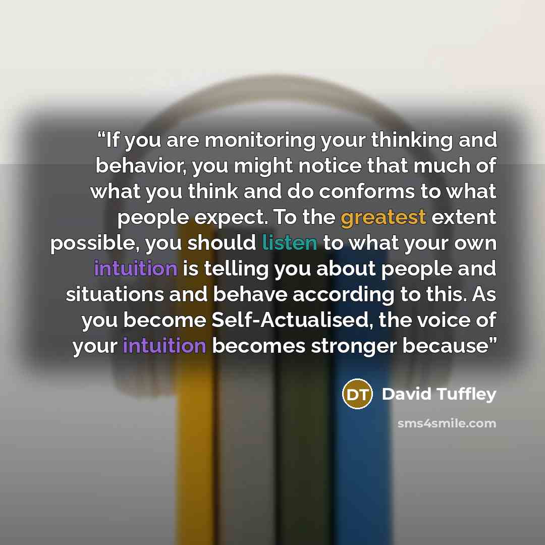 “If you are monitoring your thinking and behavior, you might notice that much of what you think and do conforms to what people expect. To the greatest extent possible, you should listen to what your own intuition is telling you about people and situations and behave according to this. As you become…” quote by David Tuffley