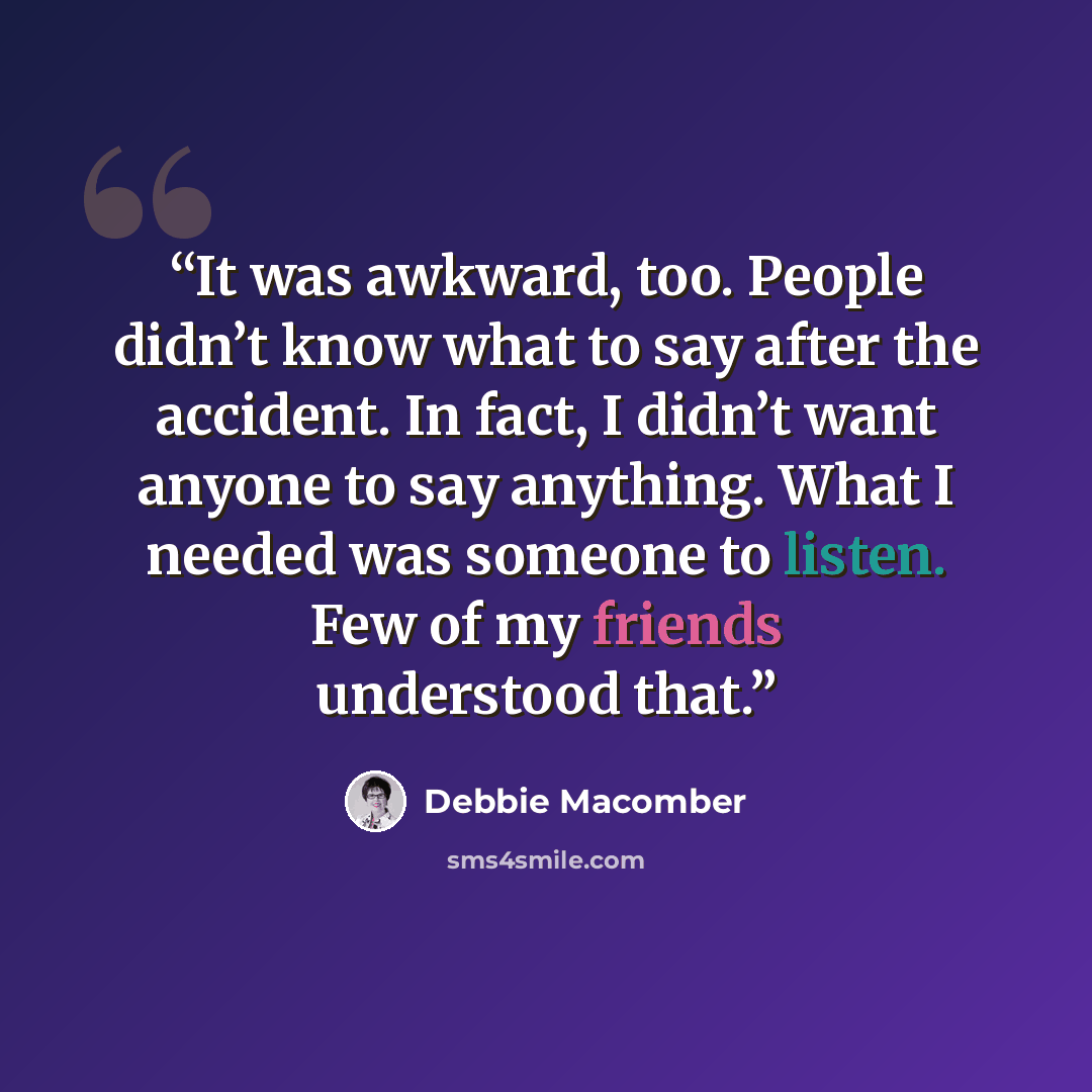 “It was awkward, too. People didn’t know what to say after the accident. In fact, I didn’t want anyone to say anything. What I needed was someone to listen. Few of my friends understood that.” quote by Debbie Macomber