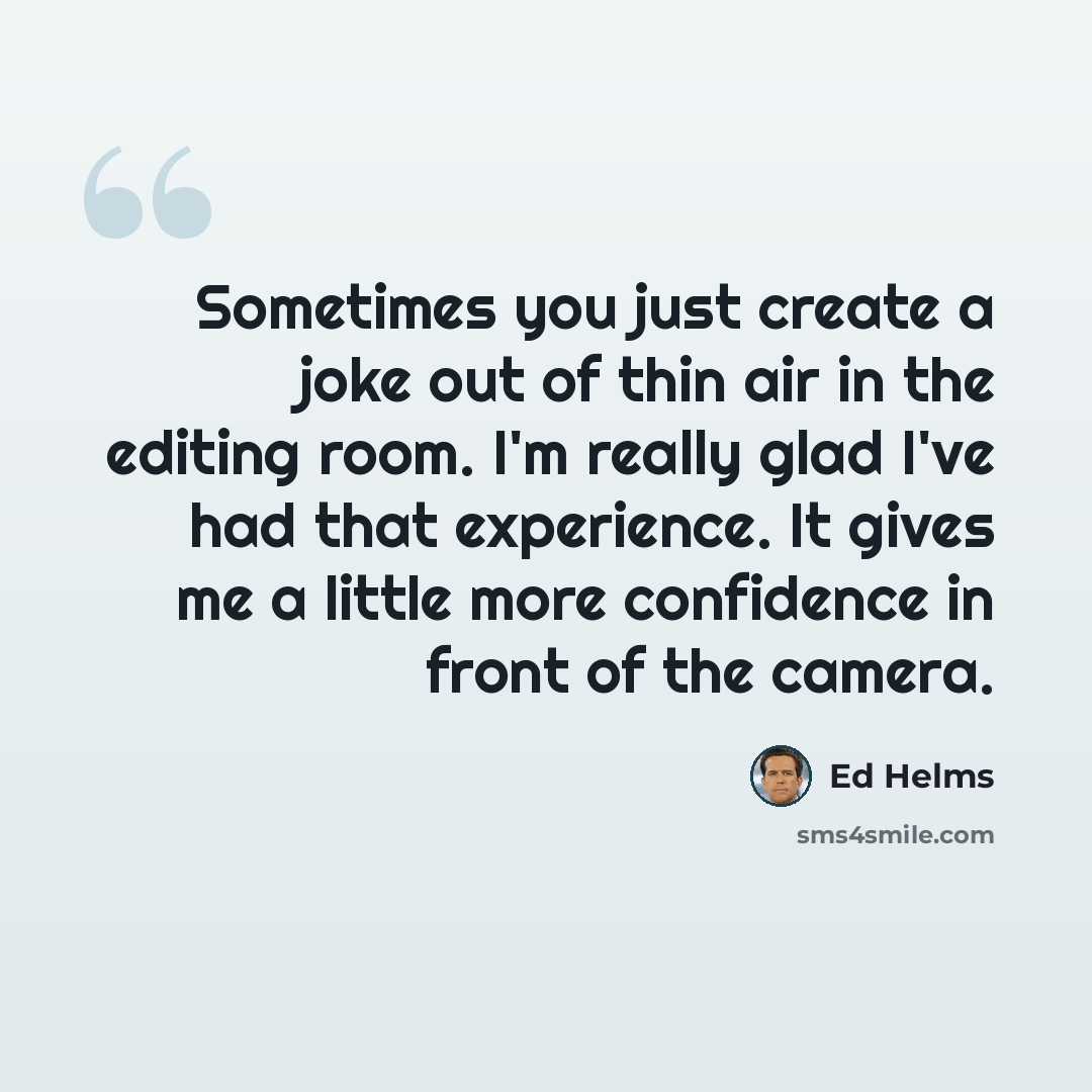 “Sometimes you just create a joke out of thin air in the editing room. I'm really glad I've had that experience. It gives me a little more confidence in front of the camera.” quote by Ed Helms